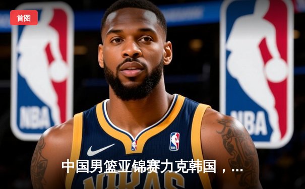 中国男篮亚锦赛力克韩国，周琦独揽28分率队晋级决赛